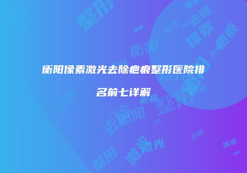 衡阳像素激光去除疤痕整形医院排名前七详解