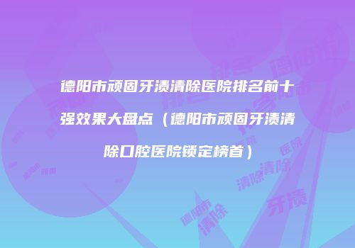 德阳市顽固牙渍清除医院排名前十强效果大盘点（德阳市顽固牙渍清除口腔医院锁定榜首）