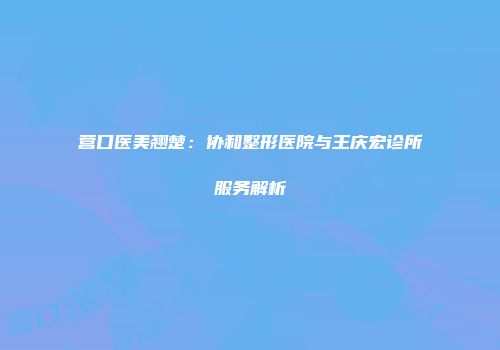 营口医美翘楚：协和整形医院与王庆宏诊所服务解析