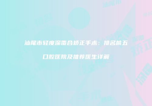 汕尾市轻度深覆合矫正手术：排名前五口腔医院及推荐医生详解
