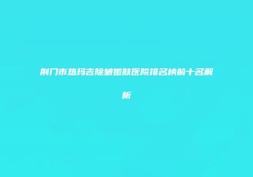 荆门市热玛吉除皱嫩肤医院排名榜前十名解析