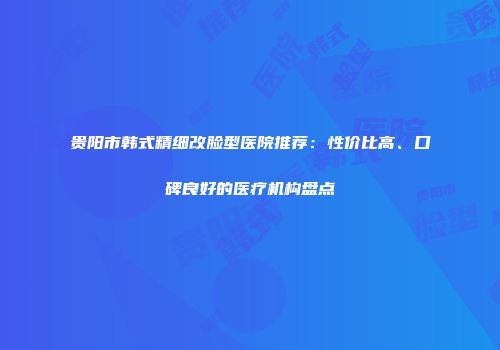 贵阳市韩式精细改脸型医院推荐：性价比高、口碑良好的医疗机构盘点