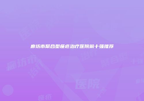廊坊市聚合型痤疮治疗医院前十强推荐