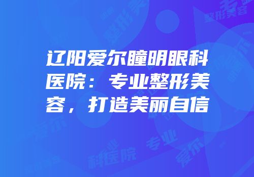 辽阳爱尔瞳明眼科医院：专业整形美容，打造美丽自信