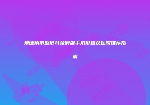 景德镇市整形耳朵畸型手术价格及医院推荐指南
