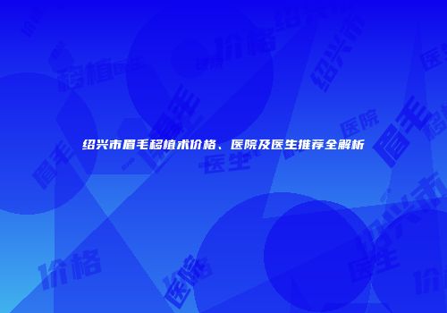 绍兴市眉毛移植术价格、医院及医生推荐全解析