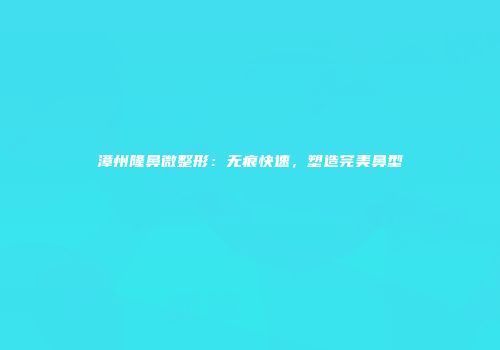 漳州隆鼻微整形：无痕快速，塑造完美鼻型