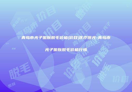 青岛市光子嫩肤脱毛价格(价目)医疗曝光-青岛市光子嫩肤脱毛价格行情