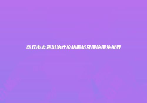 商丘市去色斑治疗价格解析及医院医生推荐