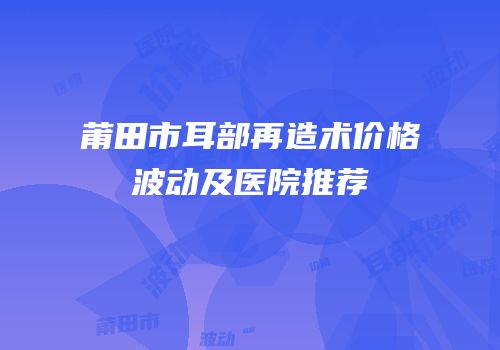 莆田市耳部再造术价格波动及医院推荐
