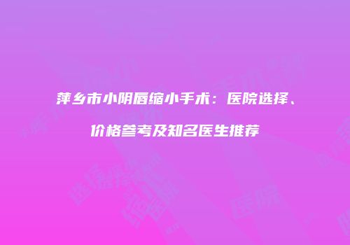萍乡市小阴唇缩小手术：医院选择、价格参考及知名医生推荐