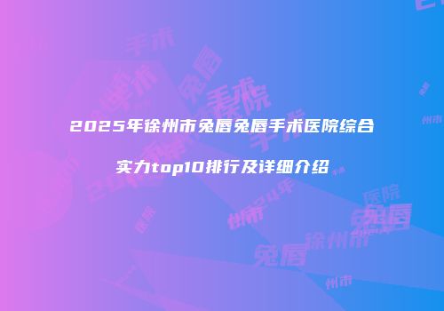 2025年徐州市兔唇兔唇手术医院综合实力top10排行及详细介绍