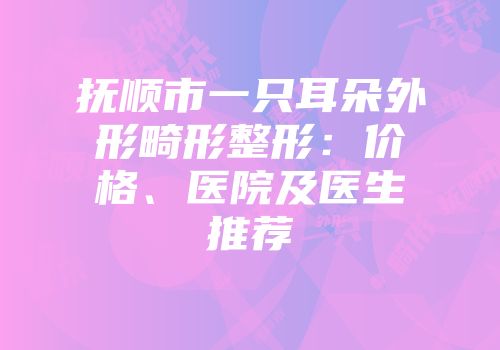 抚顺市一只耳朵外形畸形整形：价格、医院及医生推荐