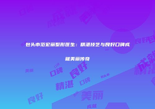 包头市范宏丽整形医生：精湛技艺与良好口碑成就美丽传奇