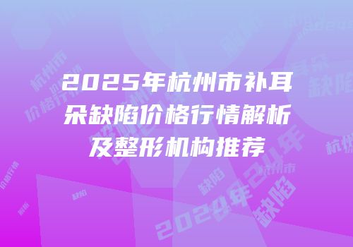 2025年杭州市补耳朵缺陷价格行情解析及整形机构推荐