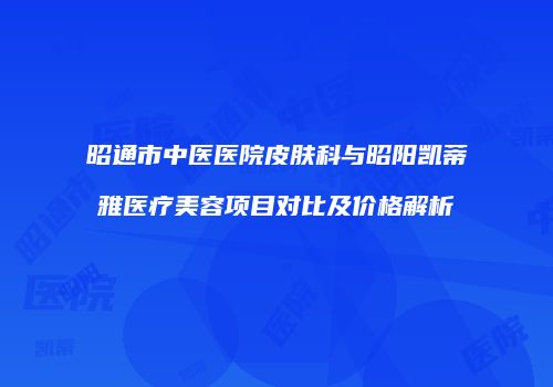昭通市中医医院皮肤科与昭阳凯蒂雅医疗美容项目对比及价格解析
