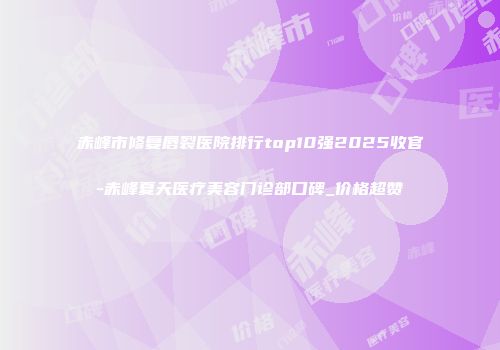 赤峰市修复唇裂医院排行top10强2025收官-赤峰夏天医疗美容门诊部口碑_价格超赞