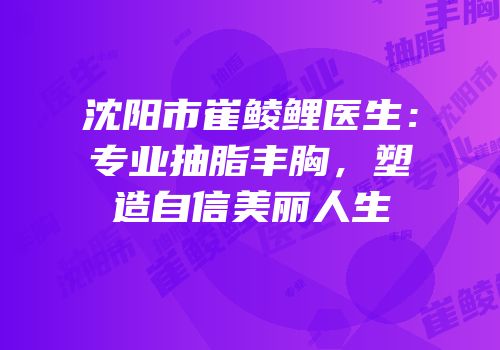 沈阳市崔鲮鲤医生：专业抽脂丰胸，塑造自信美丽人生