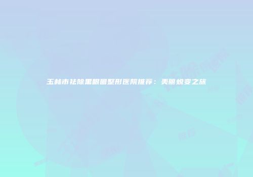 玉林市祛除黑眼圈整形医院推荐：美丽蜕变之旅