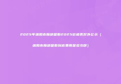 2025年绵阳市腹部吸脂2025价格表对外公示（绵阳市腹部吸脂到底费用是多少呀）