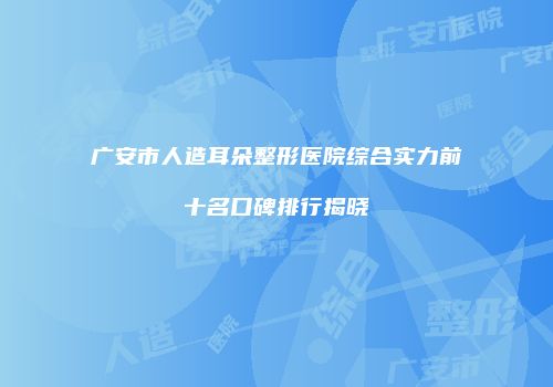广安市人造耳朵整形医院综合实力前十名口碑排行揭晓
