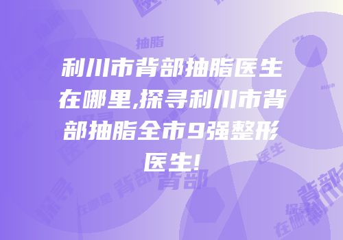 利川市背部抽脂医生在哪里,探寻利川市背部抽脂全市9强整形医生!
