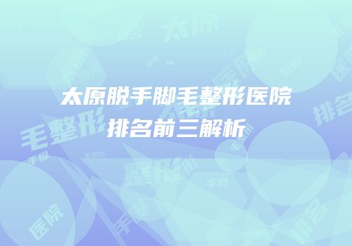 太原脱手脚毛整形医院排名前三解析