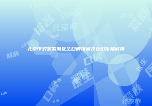 北京市射频紧肤医生口碑排名及祛斑价格解析
