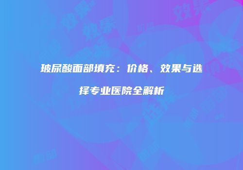 玻尿酸面部填充：价格、效果与选择专业医院全解析