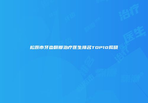 松原市牙齿翻瓣治疗医生排名TOP10揭晓