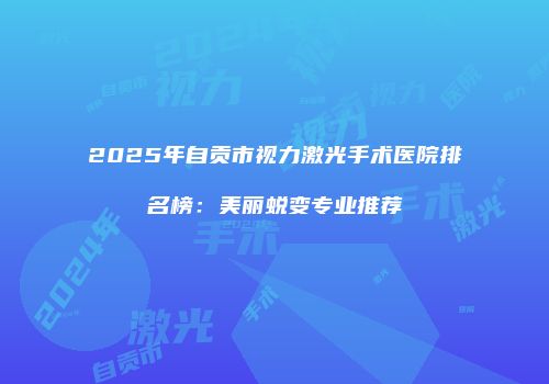 2025年自贡市视力激光手术医院排名榜：美丽蜕变专业推荐