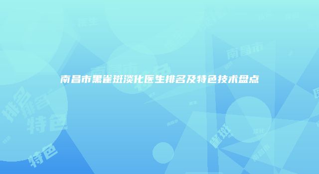 南昌市黑雀斑淡化医生排名及特色技术盘点
