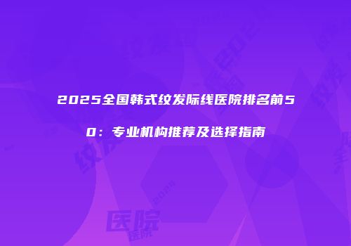 2025全国韩式纹发际线医院排名前50：专业机构推荐及选择指南