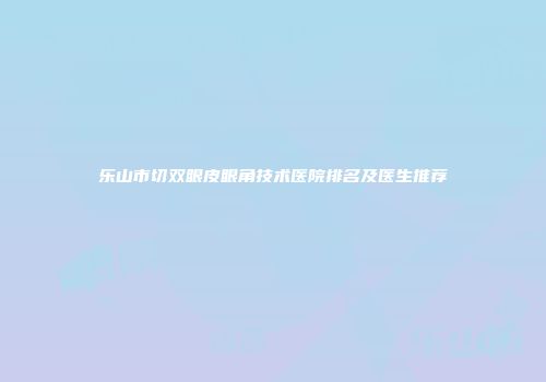 乐山市切双眼皮眼角技术医院排名及医生推荐