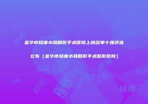 金华市轻度小耳畸形手术医院上榜名单十强评选公布（金华市轻度小耳畸形手术整形医院）