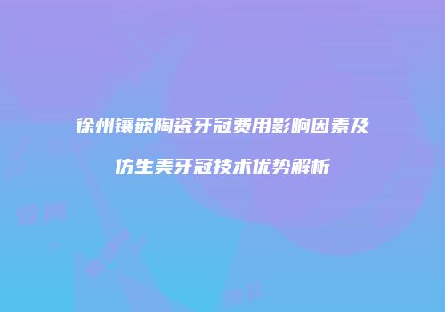 徐州镶嵌陶瓷牙冠费用影响因素及仿生美牙冠技术优势解析