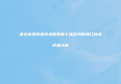 淮北市耳再造技术医院前十强及河南周口技术价格分析