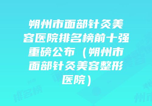 朔州市面部针灸美容医院排名榜前十强重磅公布（朔州市面部针灸美容整形医院）