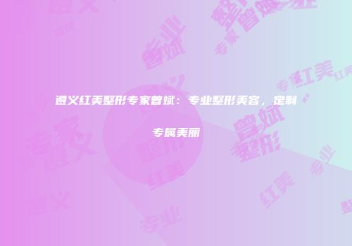 遵义红美整形专家曾斌：专业整形美容，定制专属美丽