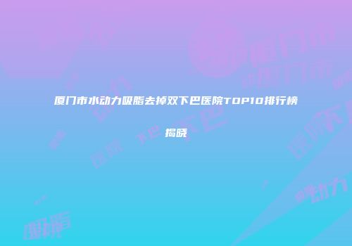 厦门市水动力吸脂去掉双下巴医院TOP10排行榜揭晓