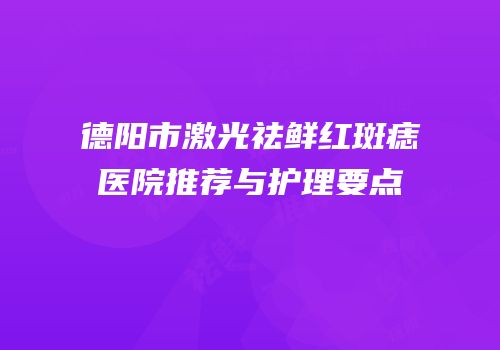 德阳市激光祛鲜红斑痣医院推荐与护理要点
