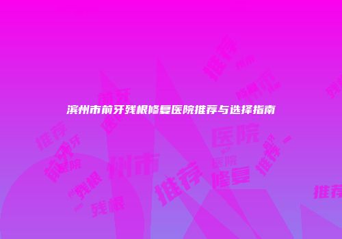滨州市前牙残根修复医院推荐与选择指南