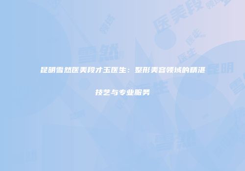 昆明雪然医美段才玉医生：整形美容领域的精湛技艺与专业服务