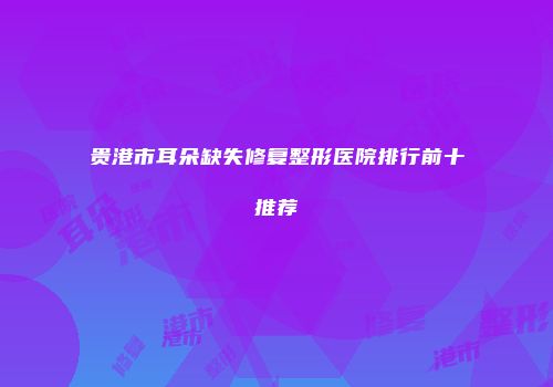 贵港市耳朵缺失修复整形医院排行前十推荐
