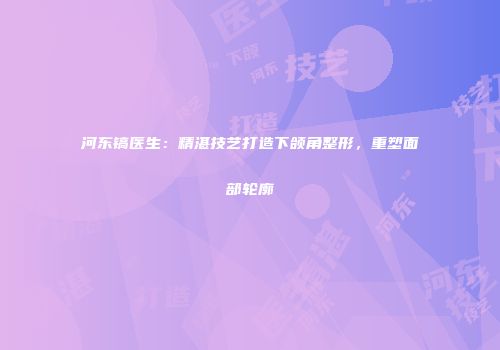 河东镐医生：精湛技艺打造下颌角整形，重塑面部轮廓