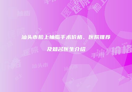 汕头市脸上抽脂手术价格、医院推荐及知名医生介绍