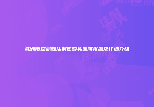 株洲市玻尿酸注射垫额头医院排名及详细介绍