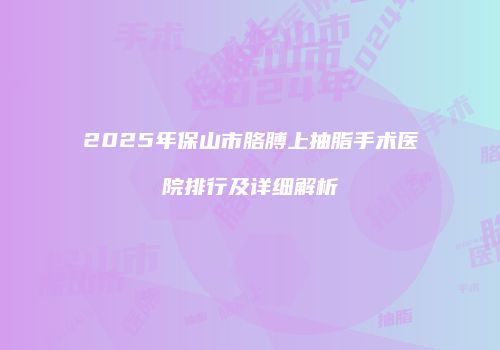 2025年保山市胳膊上抽脂手术医院排行及详细解析