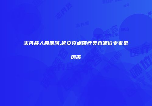 志丹县人民医院,延安亮点医疗美容哪位专家更厉害