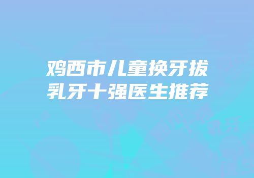 鸡西市儿童换牙拔乳牙十强医生推荐